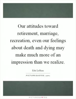 Our attitudes toward retirement, marriage, recreation, even our feelings about death and dying may make much more of an impression than we realize Picture Quote #1