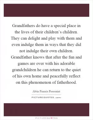 Grandfathers do have a special place in the lives of their children’s children. They can delight and play with them and even indulge them in ways that they did not indulge their own children. Grandfather knows that after the fun and games are over with his adorable grandchildren he can return to the quiet of his own home and peacefully reflect on this phenomenon of fatherhood Picture Quote #1