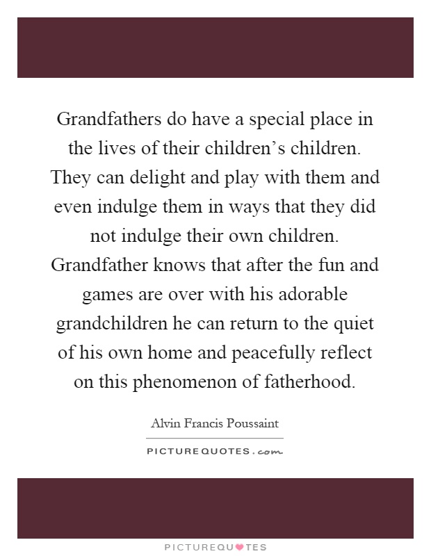 Grandfathers do have a special place in the lives of their children's children. They can delight and play with them and even indulge them in ways that they did not indulge their own children. Grandfather knows that after the fun and games are over with his adorable grandchildren he can return to the quiet of his own home and peacefully reflect on this phenomenon of fatherhood Picture Quote #1