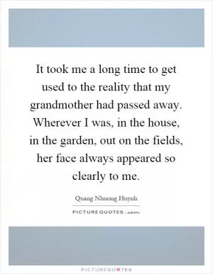 It took me a long time to get used to the reality that my grandmother had passed away. Wherever I was, in the house, in the garden, out on the fields, her face always appeared so clearly to me Picture Quote #1
