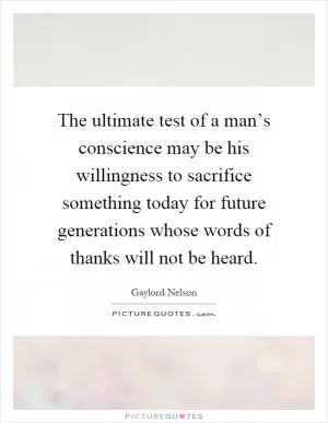 The ultimate test of a man’s conscience may be his willingness to sacrifice something today for future generations whose words of thanks will not be heard Picture Quote #1