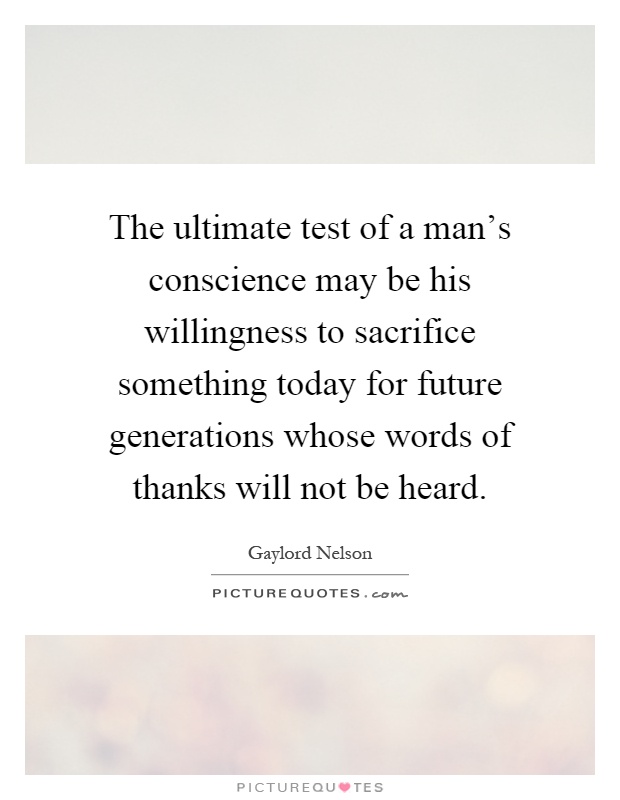 The ultimate test of a man's conscience may be his willingness to sacrifice something today for future generations whose words of thanks will not be heard Picture Quote #1