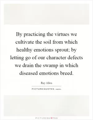 By practicing the virtues we cultivate the soil from which healthy emotions sprout; by letting go of our character defects we drain the swamp in which diseased emotions breed Picture Quote #1