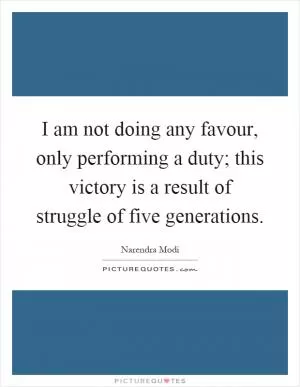 I am not doing any favour, only performing a duty; this victory is a result of struggle of five generations Picture Quote #1