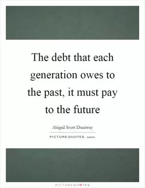 The debt that each generation owes to the past, it must pay to the future Picture Quote #1