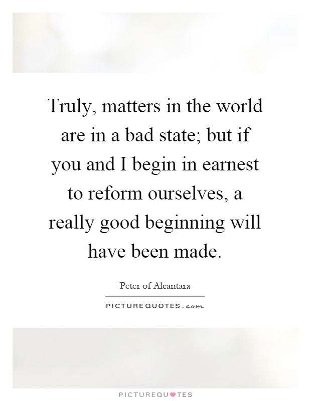 Truly, matters in the world are in a bad state; but if you and I begin in earnest to reform ourselves, a really good beginning will have been made Picture Quote #1
