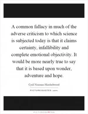 A common fallacy in much of the adverse criticism to which science is subjected today is that it claims certainty, infallibility and complete emotional objectivity. It would be more nearly true to say that it is based upon wonder, adventure and hope Picture Quote #1