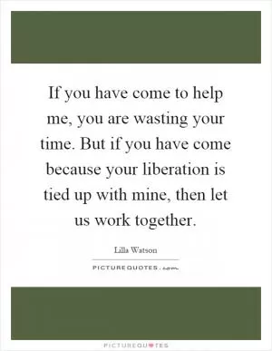 If you have come to help me, you are wasting your time. But if you have come because your liberation is tied up with mine, then let us work together Picture Quote #1