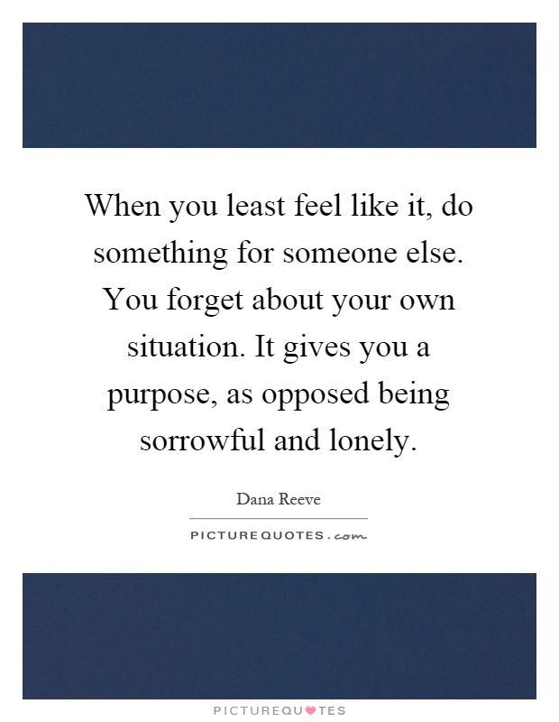 When you least feel like it, do something for someone else. You forget about your own situation. It gives you a purpose, as opposed being sorrowful and lonely Picture Quote #1