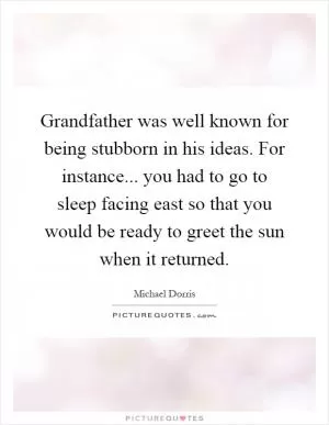 Grandfather was well known for being stubborn in his ideas. For instance... you had to go to sleep facing east so that you would be ready to greet the sun when it returned Picture Quote #1