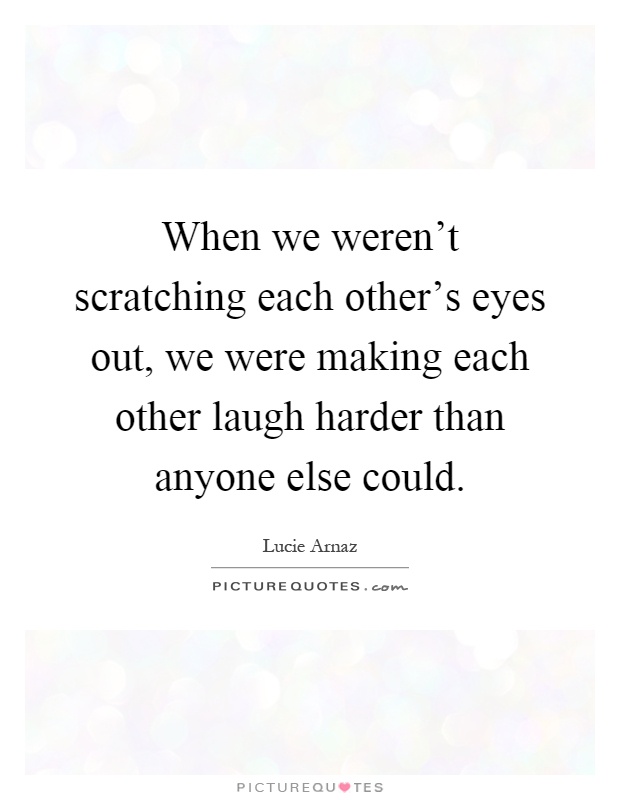 When we weren't scratching each other's eyes out, we were making each other laugh harder than anyone else could Picture Quote #1