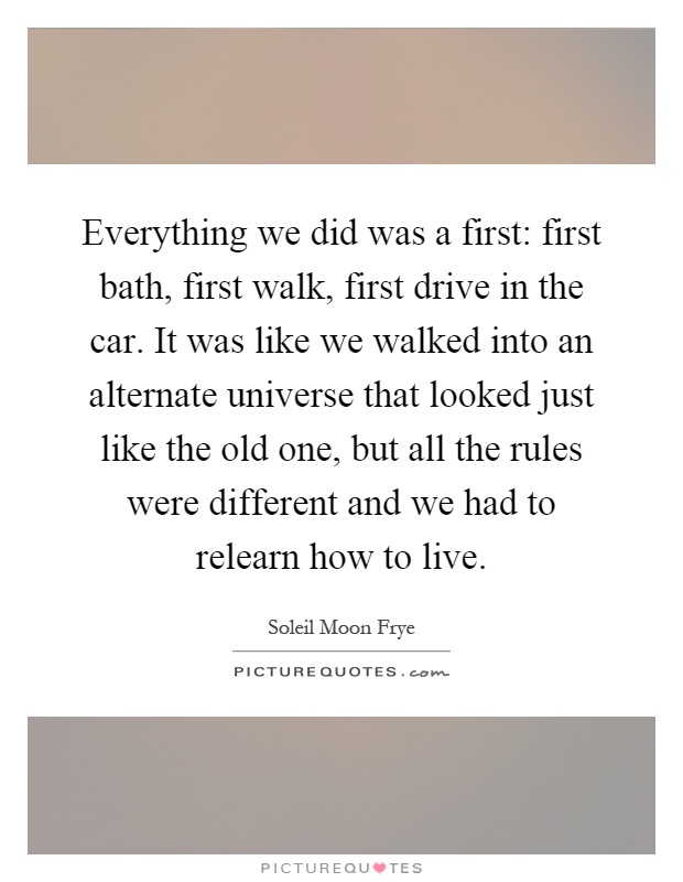 Everything we did was a first: first bath, first walk, first drive in the car. It was like we walked into an alternate universe that looked just like the old one, but all the rules were different and we had to relearn how to live Picture Quote #1