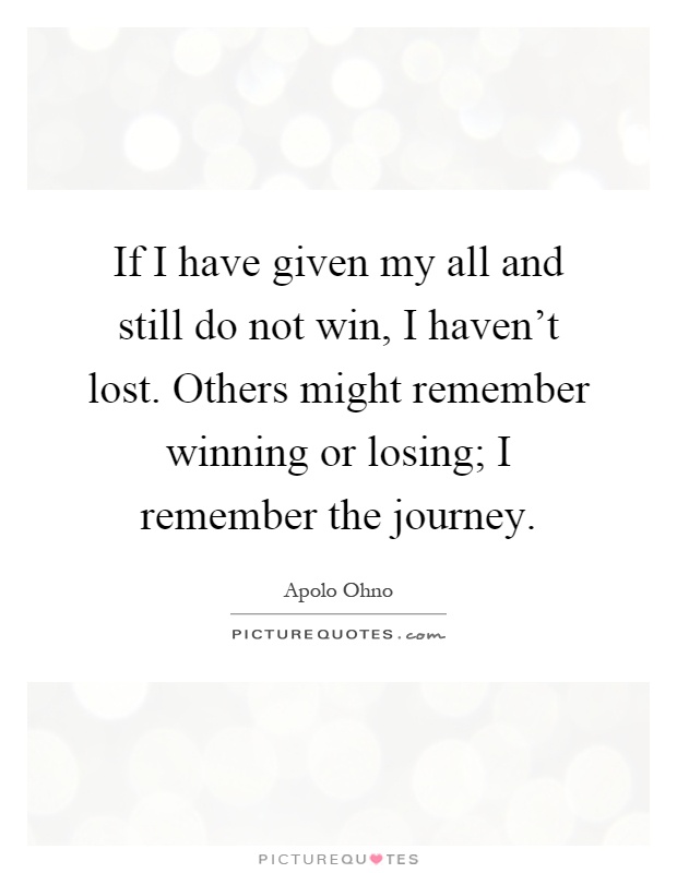 If I have given my all and still do not win, I haven't lost. Others might remember winning or losing; I remember the journey Picture Quote #1