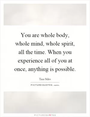 You are whole body, whole mind, whole spirit, all the time. When you experience all of you at once, anything is possible Picture Quote #1