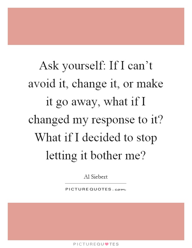 Ask yourself: If I can't avoid it, change it, or make it go away, what if I changed my response to it? What if I decided to stop letting it bother me? Picture Quote #1