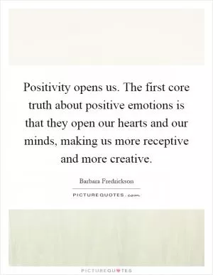 Positivity opens us. The first core truth about positive emotions is that they open our hearts and our minds, making us more receptive and more creative Picture Quote #1