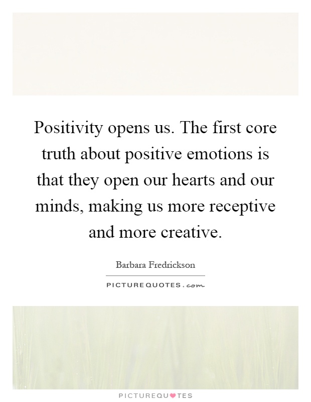 Positivity opens us. The first core truth about positive emotions is that they open our hearts and our minds, making us more receptive and more creative Picture Quote #1