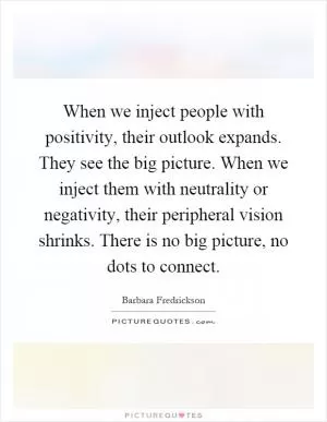 When we inject people with positivity, their outlook expands. They see the big picture. When we inject them with neutrality or negativity, their peripheral vision shrinks. There is no big picture, no dots to connect Picture Quote #1