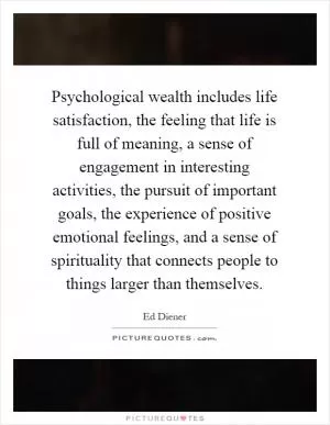 Psychological wealth includes life satisfaction, the feeling that life is full of meaning, a sense of engagement in interesting activities, the pursuit of important goals, the experience of positive emotional feelings, and a sense of spirituality that connects people to things larger than themselves Picture Quote #1