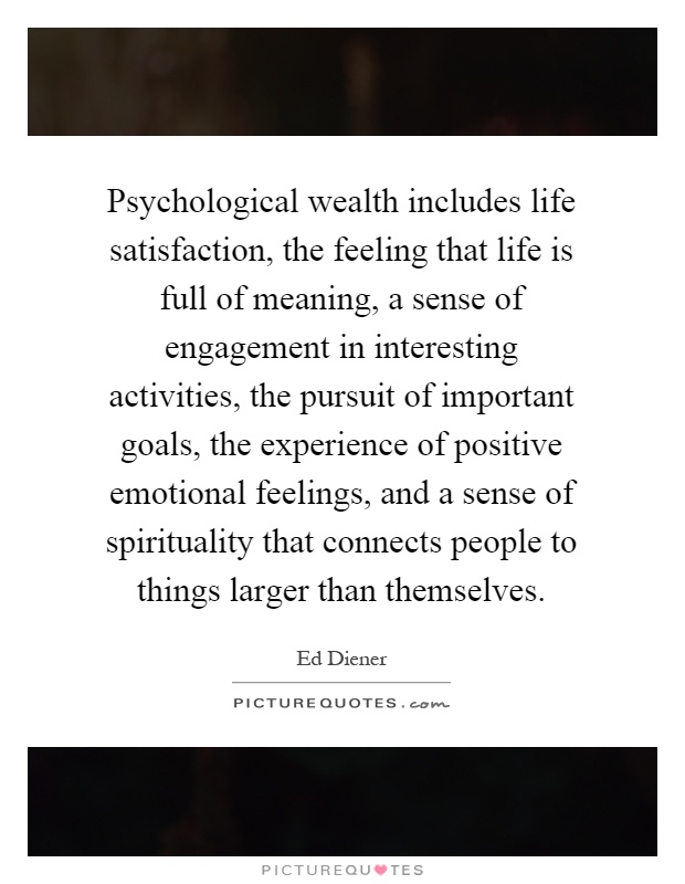 Psychological wealth includes life satisfaction, the feeling that life is full of meaning, a sense of engagement in interesting activities, the pursuit of important goals, the experience of positive emotional feelings, and a sense of spirituality that connects people to things larger than themselves Picture Quote #1