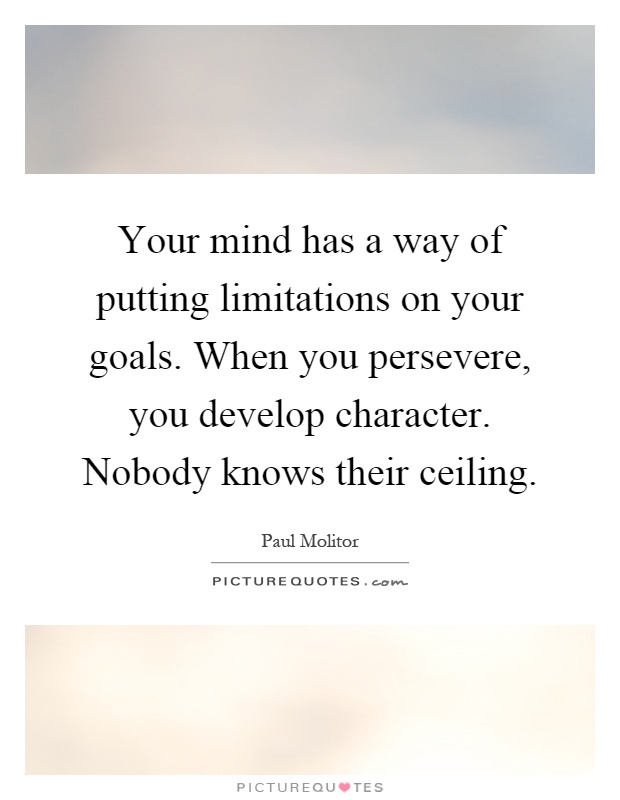 Your mind has a way of putting limitations on your goals. When you persevere, you develop character. Nobody knows their ceiling Picture Quote #1