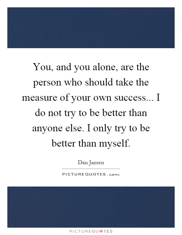 You, and you alone, are the person who should take the measure of your own success... I do not try to be better than anyone else. I only try to be better than myself Picture Quote #1