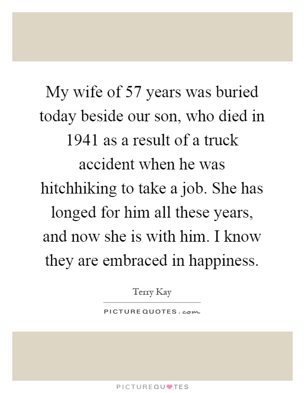 My wife of 57 years was buried today beside our son, who died in 1941 as a result of a truck accident when he was hitchhiking to take a job. She has longed for him all these years, and now she is with him. I know they are embraced in happiness Picture Quote #1