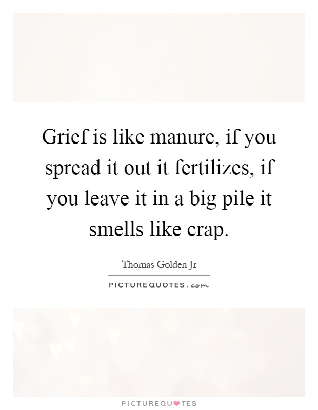 Grief is like manure, if you spread it out it fertilizes, if you leave it in a big pile it smells like crap Picture Quote #1