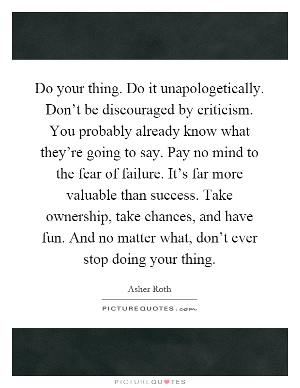 Do your thing. Do it unapologetically. Don't be discouraged by criticism. You probably already know what they're going to say. Pay no mind to the fear of failure. It's far more valuable than success. Take ownership, take chances, and have fun. And no matter what, don't ever stop doing your thing Picture Quote #1