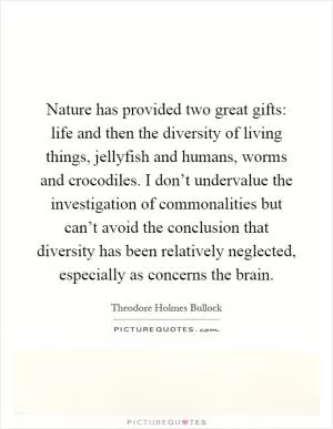 Nature has provided two great gifts: life and then the diversity of living things, jellyfish and humans, worms and crocodiles. I don’t undervalue the investigation of commonalities but can’t avoid the conclusion that diversity has been relatively neglected, especially as concerns the brain Picture Quote #1