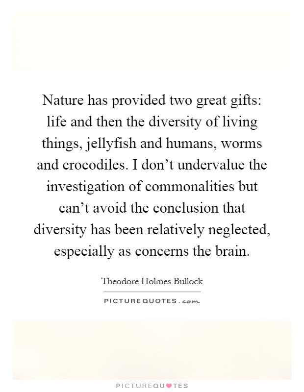 Nature has provided two great gifts: life and then the diversity of living things, jellyfish and humans, worms and crocodiles. I don't undervalue the investigation of commonalities but can't avoid the conclusion that diversity has been relatively neglected, especially as concerns the brain Picture Quote #1