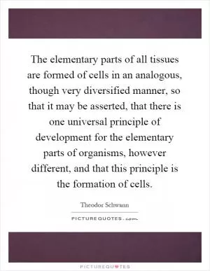 The elementary parts of all tissues are formed of cells in an analogous, though very diversified manner, so that it may be asserted, that there is one universal principle of development for the elementary parts of organisms, however different, and that this principle is the formation of cells Picture Quote #1