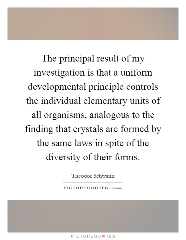 The principal result of my investigation is that a uniform developmental principle controls the individual elementary units of all organisms, analogous to the finding that crystals are formed by the same laws in spite of the diversity of their forms Picture Quote #1