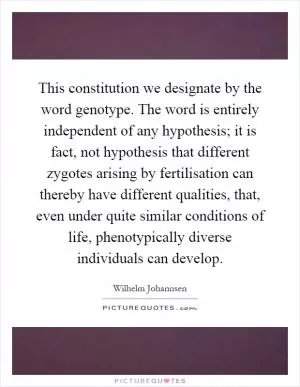 This constitution we designate by the word genotype. The word is entirely independent of any hypothesis; it is fact, not hypothesis that different zygotes arising by fertilisation can thereby have different qualities, that, even under quite similar conditions of life, phenotypically diverse individuals can develop Picture Quote #1