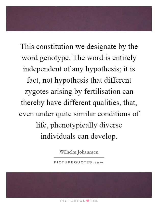 This constitution we designate by the word genotype. The word is entirely independent of any hypothesis; it is fact, not hypothesis that different zygotes arising by fertilisation can thereby have different qualities, that, even under quite similar conditions of life, phenotypically diverse individuals can develop Picture Quote #1