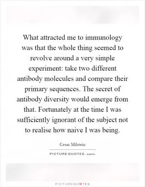 What attracted me to immunology was that the whole thing seemed to revolve around a very simple experiment: take two different antibody molecules and compare their primary sequences. The secret of antibody diversity would emerge from that. Fortunately at the time I was sufficiently ignorant of the subject not to realise how naive I was being Picture Quote #1