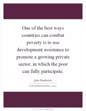 One of the best ways countries can combat poverty is to use development assistance to promote a growing private sector, in which the poor can fully participate Picture Quote #1