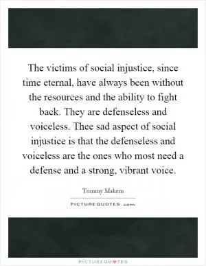 The victims of social injustice, since time eternal, have always been without the resources and the ability to fight back. They are defenseless and voiceless. Thee sad aspect of social injustice is that the defenseless and voiceless are the ones who most need a defense and a strong, vibrant voice Picture Quote #1