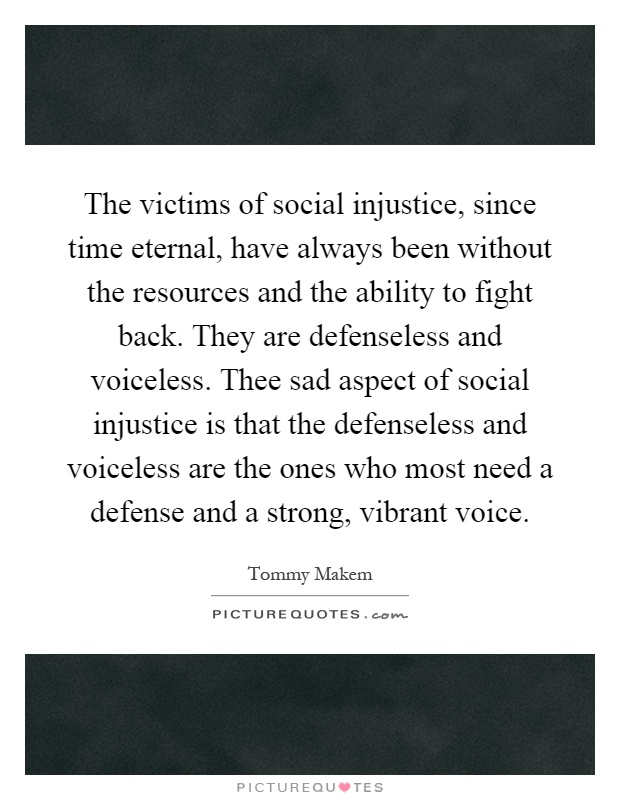 The victims of social injustice, since time eternal, have always been without the resources and the ability to fight back. They are defenseless and voiceless. Thee sad aspect of social injustice is that the defenseless and voiceless are the ones who most need a defense and a strong, vibrant voice Picture Quote #1