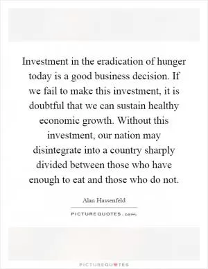 Investment in the eradication of hunger today is a good business decision. If we fail to make this investment, it is doubtful that we can sustain healthy economic growth. Without this investment, our nation may disintegrate into a country sharply divided between those who have enough to eat and those who do not Picture Quote #1