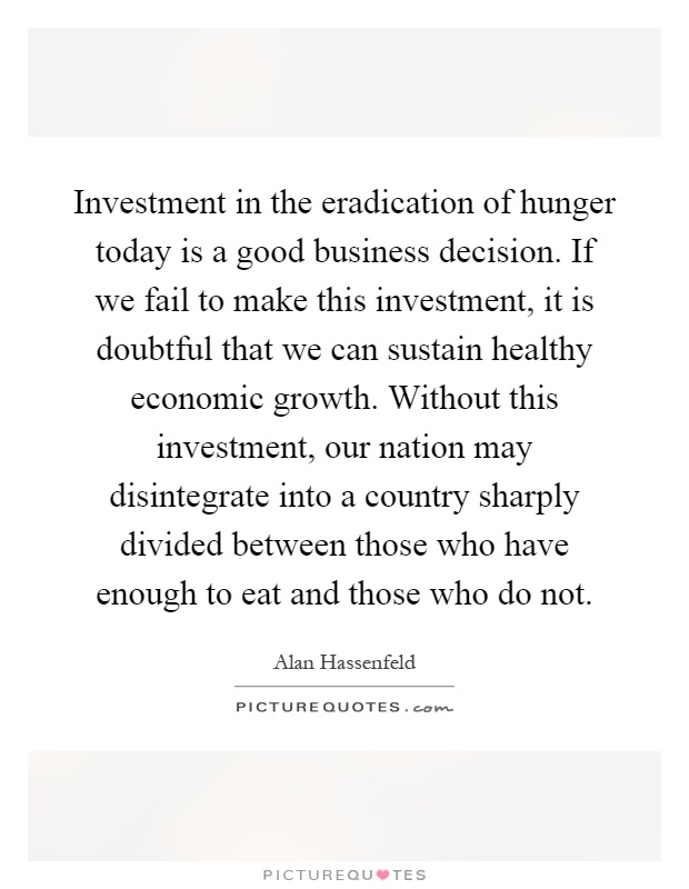 Investment in the eradication of hunger today is a good business decision. If we fail to make this investment, it is doubtful that we can sustain healthy economic growth. Without this investment, our nation may disintegrate into a country sharply divided between those who have enough to eat and those who do not Picture Quote #1