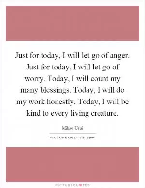 Just for today, I will let go of anger. Just for today, I will let go of worry. Today, I will count my many blessings. Today, I will do my work honestly. Today, I will be kind to every living creature Picture Quote #1