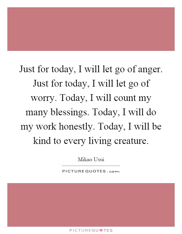Just for today, I will let go of anger. Just for today, I will let go of worry. Today, I will count my many blessings. Today, I will do my work honestly. Today, I will be kind to every living creature Picture Quote #1