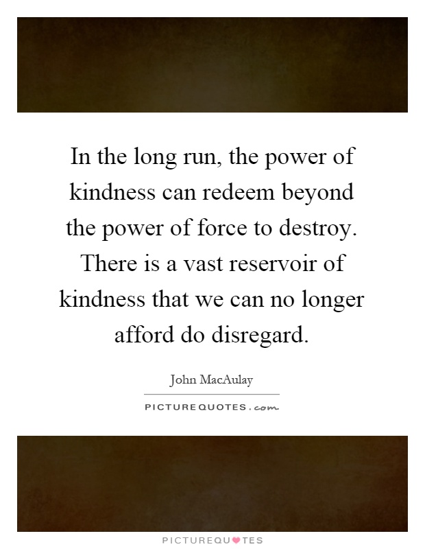 In the long run, the power of kindness can redeem beyond the power of force to destroy. There is a vast reservoir of kindness that we can no longer afford do disregard Picture Quote #1