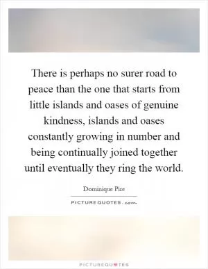 There is perhaps no surer road to peace than the one that starts from little islands and oases of genuine kindness, islands and oases constantly growing in number and being continually joined together until eventually they ring the world Picture Quote #1