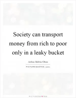 Society can transport money from rich to poor only in a leaky bucket Picture Quote #1
