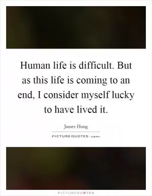 Human life is difficult. But as this life is coming to an end, I consider myself lucky to have lived it Picture Quote #1