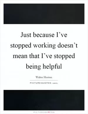 Just because I’ve stopped working doesn’t mean that I’ve stopped being helpful Picture Quote #1