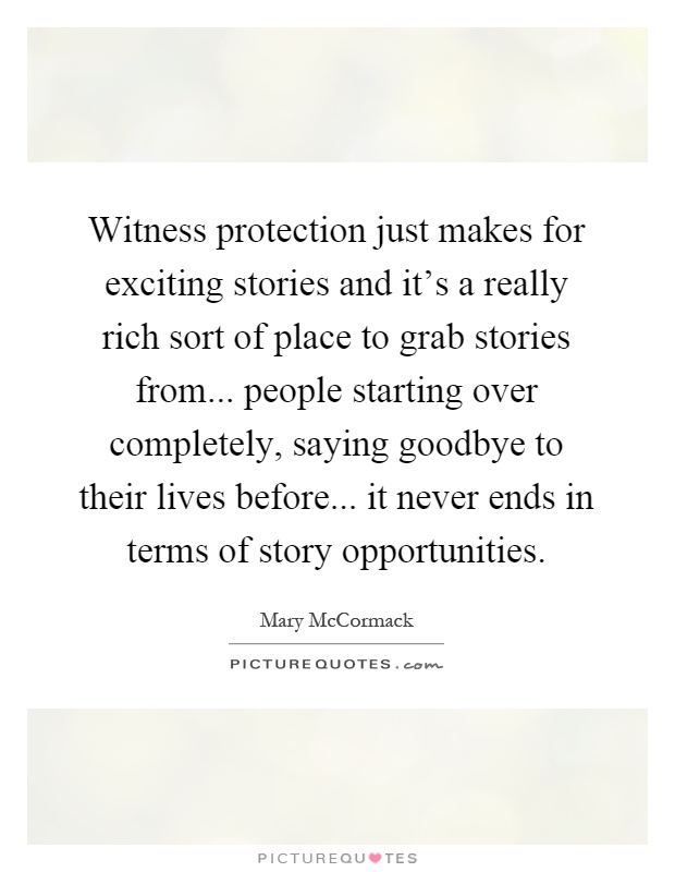 Witness protection just makes for exciting stories and it's a really rich sort of place to grab stories from... people starting over completely, saying goodbye to their lives before... it never ends in terms of story opportunities Picture Quote #1