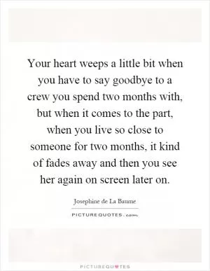 Your heart weeps a little bit when you have to say goodbye to a crew you spend two months with, but when it comes to the part, when you live so close to someone for two months, it kind of fades away and then you see her again on screen later on Picture Quote #1